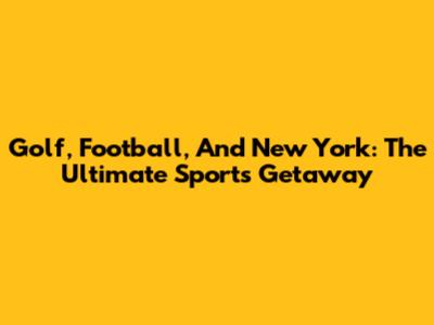 Golf, Football, And New York: The Ultimate Sports Getaway