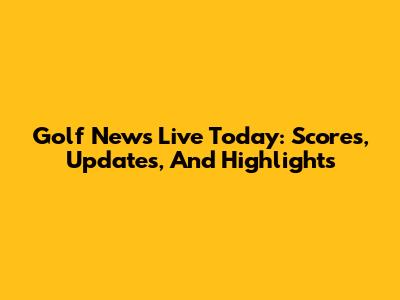 Golf News Live Today: Scores, Updates, And Highlights