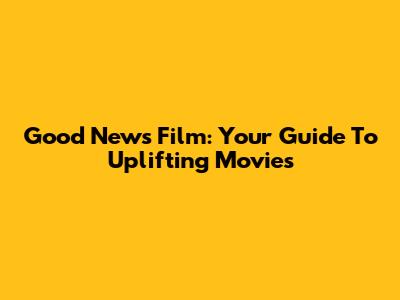 Good News Film: Your Guide To Uplifting Movies