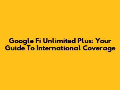 Google Fi Unlimited Plus: Your Guide To International Coverage