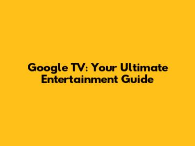 Google TV: Your Ultimate Entertainment Guide