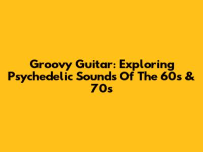 Groovy Guitar: Exploring Psychedelic Sounds Of The 60s & 70s