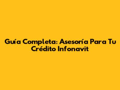 Guía Completa: Asesoría Para Tu Crédito Infonavit