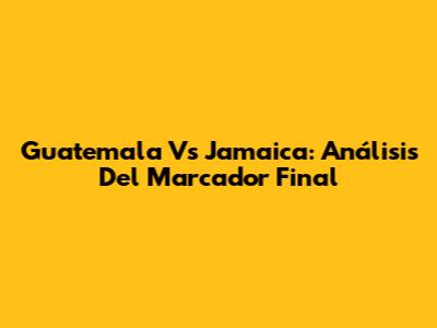 Guatemala Vs Jamaica: Análisis Del Marcador Final