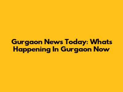 Gurgaon News Today: What's Happening In Gurgaon Now