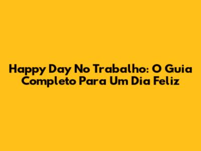 Happy Day No Trabalho: O Guia Completo Para Um Dia Feliz