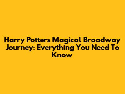 Harry Potter's Magical Broadway Journey: Everything You Need To Know