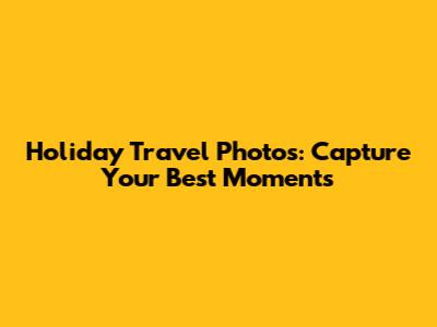 Holiday Travel Photos: Capture Your Best Moments