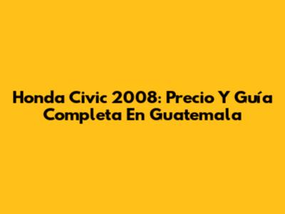 Honda Civic 2008: Precio Y Guía Completa En Guatemala