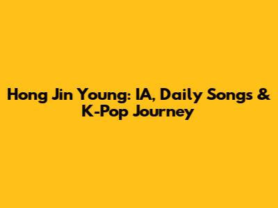 Hong Jin Young: IA, Daily Songs & K-Pop Journey