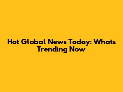 Hot Global News Today: What's Trending Now