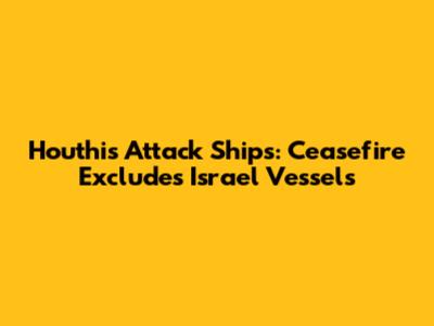 Houthis Attack Ships: Ceasefire Excludes Israel Vessels