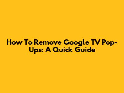 How To Remove Google TV Pop-Ups: A Quick Guide