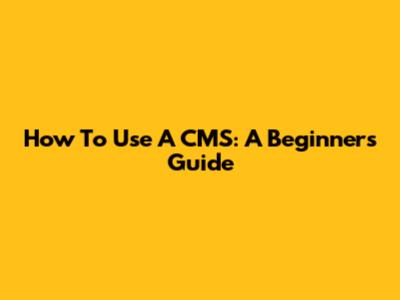 How To Use A CMS: A Beginner's Guide