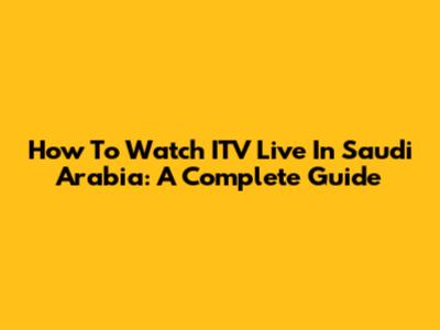 How To Watch ITV Live In Saudi Arabia: A Complete Guide