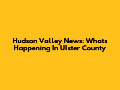 Hudson Valley News: What's Happening In Ulster County