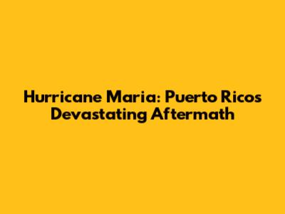 Hurricane Maria: Puerto Rico's Devastating Aftermath