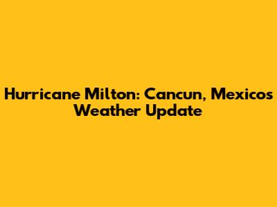 Hurricane Milton: Cancun, Mexico's Weather Update