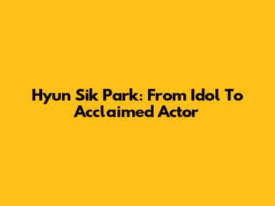 Hyun Sik Park: From Idol To Acclaimed Actor