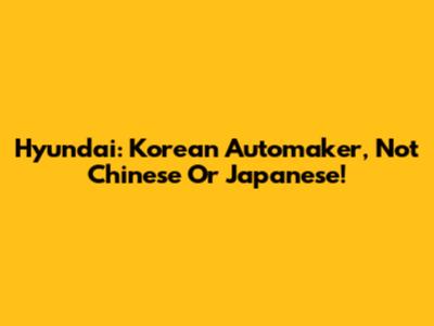 Hyundai: Korean Automaker, Not Chinese Or Japanese!