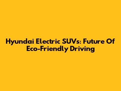 Hyundai Electric SUVs: Future Of Eco-Friendly Driving