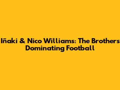 Iñaki & Nico Williams: The Brothers Dominating Football