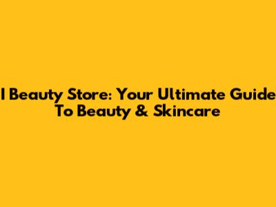 I Beauty Store: Your Ultimate Guide To Beauty & Skincare