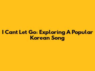 I Can't Let Go: Exploring A Popular Korean Song
