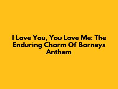 I Love You, You Love Me: The Enduring Charm Of Barney's Anthem