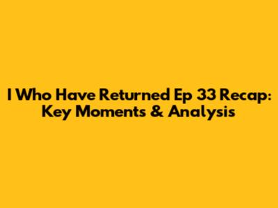 I Who Have Returned Ep 33 Recap: Key Moments & Analysis