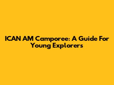 ICAN AM Camporee: A Guide For Young Explorers