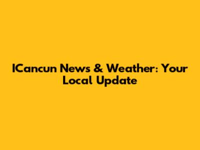 ICancun News & Weather: Your Local Update