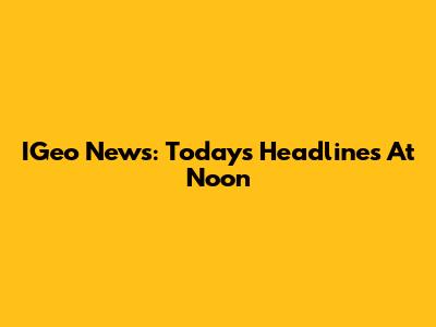 IGeo News: Today's Headlines At Noon