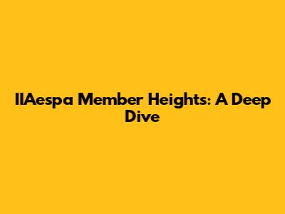 IIAespa Member Heights: A Deep Dive