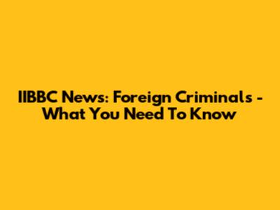 IIBBC News: Foreign Criminals - What You Need To Know