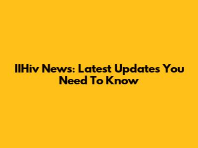 IIHiv News: Latest Updates You Need To Know