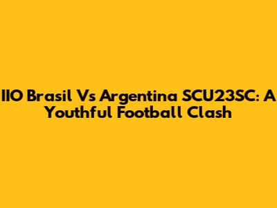 IIO Brasil Vs Argentina SCU23SC: A Youthful Football Clash
