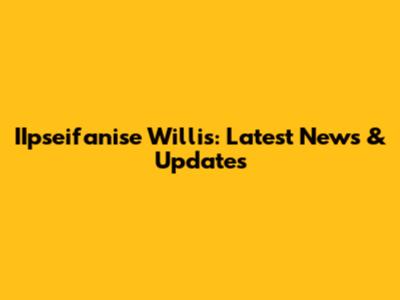 IIpseifanise Willis: Latest News & Updates