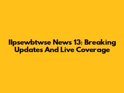 IIpsewbtwse News 13: Breaking Updates And Live Coverage