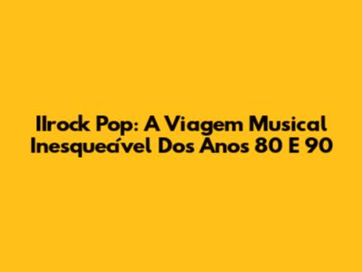 IIrock Pop: A Viagem Musical Inesquecível Dos Anos 80 E 90