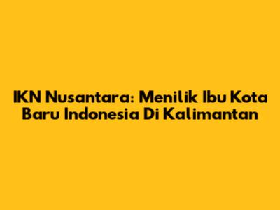 IKN Nusantara: Menilik Ibu Kota Baru Indonesia Di Kalimantan