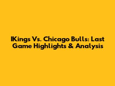 IKings Vs. Chicago Bulls: Last Game Highlights & Analysis