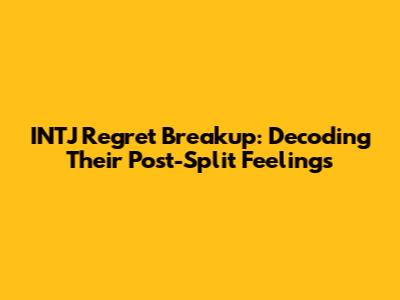 INTJ Regret Breakup: Decoding Their Post-Split Feelings