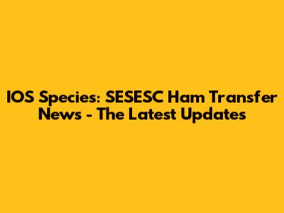IOS Species: SESESC Ham Transfer News - The Latest Updates