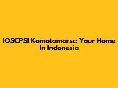 IOSCPSI Komotomorsc: Your Home In Indonesia