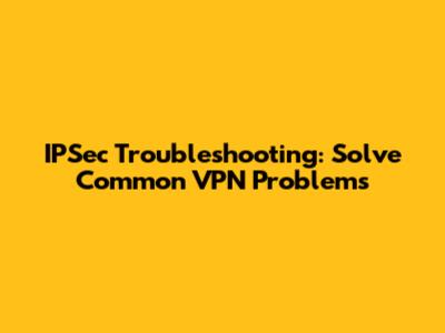 IPSec Troubleshooting: Solve Common VPN Problems