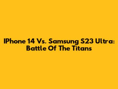IPhone 14 Vs. Samsung S23 Ultra: Battle Of The Titans