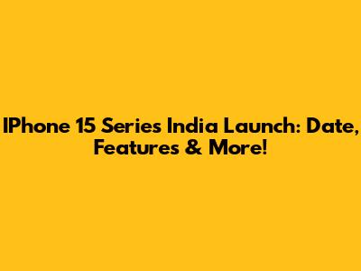 IPhone 15 Series India Launch: Date, Features & More!