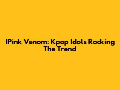 IPink Venom: Kpop Idols Rocking The Trend