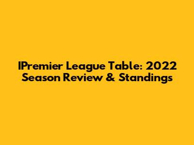 IPremier League Table: 2022 Season Review & Standings